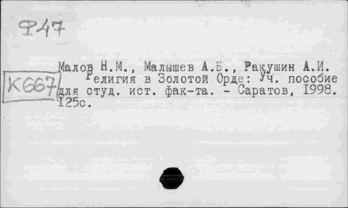 ﻿
_______Малов Н.М., Малышев А.Б., Ракушин А.И.
Религия в Золотой Орде: Уч. пособие ‘-'ч '■ "“'для студ. ист. фак-та. - Саратов, 1998. 1-----—125с.